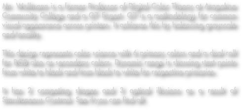 Mr. Wollmann is a former Professor of Digital Color Theory at Arapahoe Community College and a G7 Expert. G7 is a methodology for common visual appearance across printers. It achieves this by balancing grayscale and tonality.

This design represents color science with 6 primary colors and a dual roll for RGB also as secondary colors. Dynamic range is showing start points from white to black and from black to white for respective primaries.

It has 2 competing shapes and 3 optical illusions as a result of Simultaneous Contrast. See if you can find all.