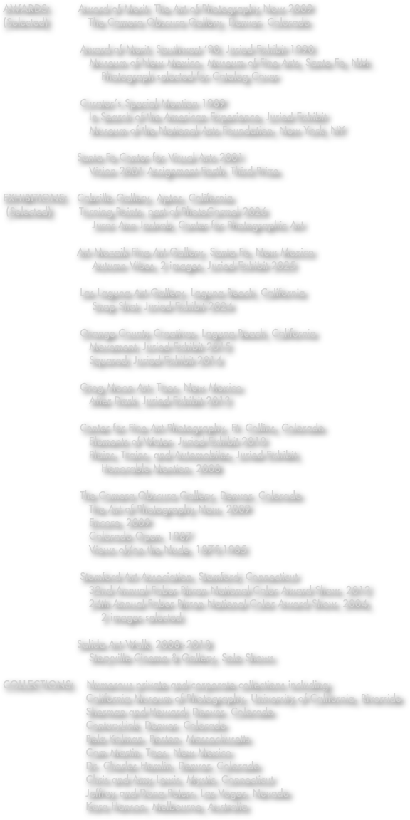 AWARDS:         Award of Merit, The Art of Photography Now 2009 (Selected)             The Camera Obscura Gallery, Denver, Colorado 
                         Award of Merit, Southwest ’90, Juried Exhibit 1990                             Museum of New Mexico, Museum of Fine Arts, Santa Fe, NM.                                 Photograph selected for Catalog Cover  
                         Curator’s Special Mention 1989                             In Search of the American Experience, Juried Exhibit                             Museum of the National Arts Foundation, New York, NY 
                        Santa Fe Center for Visual Arts 2001                             Vision 2001 Assignment Earth, Third Prize. 
EXHIBITIONS:   Cabrillo Gallery, Aptos, California
 (Selected)         Turning Points, part of PhotoCarmel 2026
                             Juror Ann Jastrab, Center for Photographic Art

                        Art Mozaik Fine Art Gallery, Santa Fe, New Mexico
                             Autumn Vibes, 2 images, Juried Exhibit 2025

                         Las Laguna Art Gallery, Laguna Beach, California                              Snap Shot, Juried Exhibit 2024 
                              Orange County Creatives, Laguna Beach, California                             Movement, Juried Exhibit 2015 
                            Squared, Juried Exhibit 2014 

                         Greg Moon Art, Taos, New Mexico                             After Dark, Juried Exhibit 2013 
                         Center for Fine Art Photography, Ft. Collins, Colorado                             Elements of Water, Juried Exhibit 2010                             Plains, Trains, and Automobiles, Juried Exhibit, 
                                Honorable Mention, 2008 
                         The Camera Obscura Gallery, Denver, Colorado                             The Art of Photography Now, 2009                             Encore, 2009 
                            Colorado Open, 1987 
                            Views of/on the Nude, 1875-1985
                         Stamford Art Association, Stamford, Connecticut                             32nd Annual Faber Birren National Color Award Show, 2012                             24th Annual Faber Birren National Color Award Show, 2004,
                                2 images selected.

                        Salida Art Walk, 2008–2018
                            Storyville Cinema & Gallery, Solo Shows

COLLECTIONS:    Numerous private and corporate collections including:
                           California Museum of Photography, University of California, Riverside
                           Sherman and Howard, Denver, Colorado
                           CenturyLink, Denver, Colorado
                           Bela Kalman, Boston, Massachusetts
                           Cam Martin, Taos, New Mexico
                           Dr. Charles Hamlin, Denver, Colorado
                           Chris and Amy Lewis, Mystic, Connecticut
                           Jeffrey and Dona Peters, Las Vegas, Nevada
                           Kara Hanson, Melbourne, Australia

